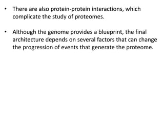 • There are also protein-protein interactions, which
complicate the study of proteomes.
• Although the genome provides a blueprint, the final
architecture depends on several factors that can change
the progression of events that generate the proteome.
 