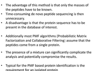 • The advantage of this method is that only the masses of
the peptides have to be known.
• Time-consuming de novo peptide sequencing is then
unnecessary.
• A disadvantage is that the protein sequence has to be
present in the database of interest.
• Additionally most PMF algorithms (Probabilistic Matrix
Factorization and Collaborative Filtering) assume that the
peptides come from a single protein.
• The presence of a mixture can significantly complicate the
analysis and potentially compromise the results.
• Typical for the PMF based protein identification is the
 