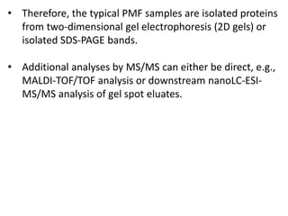 • Therefore, the typical PMF samples are isolated proteins
from two-dimensional gel electrophoresis (2D gels) or
isolated SDS-PAGE bands.
• Additional analyses by MS/MS can either be direct, e.g.,
MALDI-TOF/TOF analysis or downstream nanoLC-ESI-
MS/MS analysis of gel spot eluates.
 