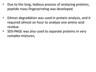 • Due to the long, tedious process of analyzing proteins,
peptide mass fingerprinting was developed.
• Edman degradation was used in protein analysis, and it
required almost an hour to analyze one amino acid
residue.
• SDS-PAGE was also used to separate proteins in very
complex mixtures,
 