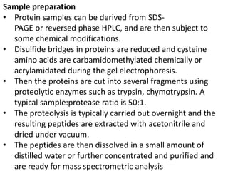 Sample preparation
• Protein samples can be derived from SDS-
PAGE or reversed phase HPLC, and are then subject to
some chemical modifications.
• Disulfide bridges in proteins are reduced and cysteine
amino acids are carbamidomethylated chemically or
acrylamidated during the gel electrophoresis.
• Then the proteins are cut into several fragments using
proteolytic enzymes such as trypsin, chymotrypsin. A
typical sample:protease ratio is 50:1.
• The proteolysis is typically carried out overnight and the
resulting peptides are extracted with acetonitrile and
dried under vacuum.
• The peptides are then dissolved in a small amount of
distilled water or further concentrated and purified and
are ready for mass spectrometric analysis
 