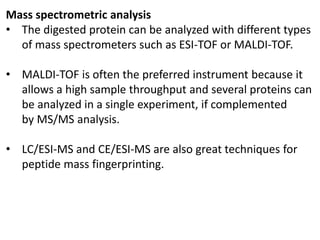 Mass spectrometric analysis
• The digested protein can be analyzed with different types
of mass spectrometers such as ESI-TOF or MALDI-TOF.
• MALDI-TOF is often the preferred instrument because it
allows a high sample throughput and several proteins can
be analyzed in a single experiment, if complemented
by MS/MS analysis.
• LC/ESI-MS and CE/ESI-MS are also great techniques for
peptide mass fingerprinting.
 