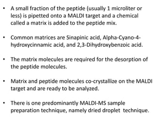 • A small fraction of the peptide (usually 1 microliter or
less) is pipetted onto a MALDI target and a chemical
called a matrix is added to the peptide mix.
• Common matrices are Sinapinic acid, Alpha-Cyano-4-
hydroxycinnamic acid, and 2,3-Dihydroxybenzoic acid.
• The matrix molecules are required for the desorption of
the peptide molecules.
• Matrix and peptide molecules co-crystallize on the MALDI
target and are ready to be analyzed.
• There is one predominantly MALDI-MS sample
preparation technique, namely dried droplet technique.
 