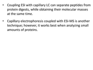 • Coupling ESI with capillary LC can separate peptides from
protein digests, while obtaining their molecular masses
at the same time.
• Capillary electrophoresis coupled with ESI-MS is another
technique; however, it works best when analyzing small
amounts of proteins.
 