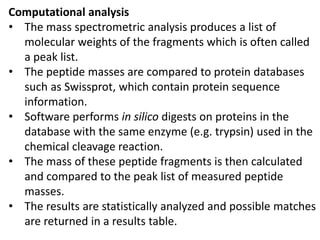 Computational analysis
• The mass spectrometric analysis produces a list of
molecular weights of the fragments which is often called
a peak list.
• The peptide masses are compared to protein databases
such as Swissprot, which contain protein sequence
information.
• Software performs in silico digests on proteins in the
database with the same enzyme (e.g. trypsin) used in the
chemical cleavage reaction.
• The mass of these peptide fragments is then calculated
and compared to the peak list of measured peptide
masses.
• The results are statistically analyzed and possible matches
are returned in a results table.
 