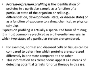 • Protein-expression profiling is the identification of
proteins in a particular sample as a function of a
particular state of the organism or cell (e.g.,
differentiation, developmental state, or disease state) or
as a function of exposure to a drug, chemical, or physical
stimulus.
Expression profiling is actually a specialized form of mining.
It is most commonly practiced as a differential analysis, in
which two states of a particular system are compared.
• For example, normal and diseased cells or tissues can be
compared to determine which proteins are expressed
differently in one state compared to the other.
• This information has tremendous appeal as a means of
detecting potential targets for drug therapy in disease.
 