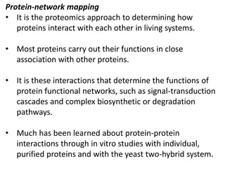 Protein-network mapping
• It is the proteomics approach to determining how
proteins interact with each other in living systems.
• Most proteins carry out their functions in close
association with other proteins.
• It is these interactions that determine the functions of
protein functional networks, such as signal-transduction
cascades and complex biosynthetic or degradation
pathways.
• Much has been learned about protein-protein
interactions through in vitro studies with individual,
purified proteins and with the yeast two-hybrid system.
 