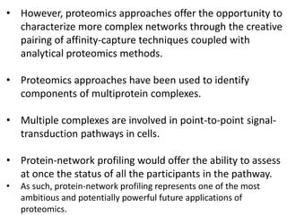 • However, proteomics approaches offer the opportunity to
characterize more complex networks through the creative
pairing of affinity-capture techniques coupled with
analytical proteomics methods.
• Proteomics approaches have been used to identify
components of multiprotein complexes.
• Multiple complexes are involved in point-to-point signal-
transduction pathways in cells.
• Protein-network profiling would offer the ability to assess
at once the status of all the participants in the pathway.
• As such, protein-network profiling represents one of the most
ambitious and potentially powerful future applications of
proteomics.
 