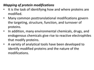 Mapping of protein modifications
• It is the task of identifying how and where proteins are
modified.
• Many common posttranslational modifications govern
the targeting, structure, function, and turnover of
proteins.
• In addition, many environmental chemicals, drugs, and
endogenous chemicals give rise to reactive electrophiles
that modify proteins.
• A variety of analytical tools have been developed to
identify modified proteins and the nature of the
modifications.
 