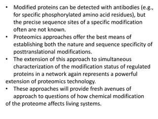 • Modified proteins can be detected with antibodies (e.g.,
for specific phosphorylated amino acid residues), but
the precise sequence sites of a specific modification
often are not known.
• Proteomics approaches offer the best means of
establishing both the nature and sequence specificity of
posttranslational modifications.
• The extension of this approach to simultaneous
characterization of the modification status of regulated
proteins in a network again represents a powerful
extension of proteomics technology.
• These approaches will provide fresh avenues of
approach to questions of how chemical modification
of the proteome affects living systems.
 