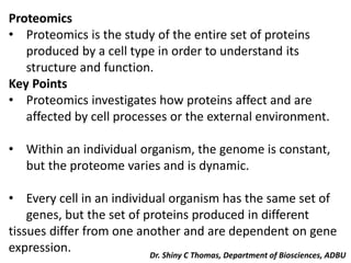 Proteomics
• Proteomics is the study of the entire set of proteins
produced by a cell type in order to understand its
structure and function.
Key Points
• Proteomics investigates how proteins affect and are
affected by cell processes or the external environment.
• Within an individual organism, the genome is constant,
but the proteome varies and is dynamic.
• Every cell in an individual organism has the same set of
genes, but the set of proteins produced in different
tissues differ from one another and are dependent on gene
expression. Dr. Shiny C Thomas, Department of Biosciences, ADBU
 