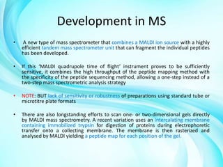 Development in MS
•

A new type of mass spectrometer that combines a MALDI ion source with a highly
efficient tandem mass spectrometer unit that can fragment the individual peptides
has been developed.

•

If this ‘MALDI quadrupole time of flight’ instrument proves to be sufficiently
sensitive, it combines the high throughput of the peptide mapping method with
the specificity of the peptide sequencing method, allowing a one-step instead of a
two-step mass spectrometric analysis strategy

•

NOTE: BUT lack of sensitivity or robustness of preparations using standard tube or
microtitre plate formats

•

There are also longstanding efforts to scan one- or two-dimensional gels directly
by MALDI mass spectrometry. A recent variation uses an intercalating membrane
containing immobilized trypsin for digestion of proteins during electrophoretic
transfer onto a collecting membrane. The membrane is then rasterized and
analysed by MALDI yielding a peptide map for each position of the gel.

 