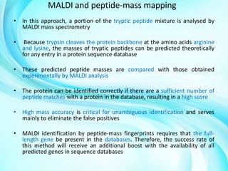 MALDI and peptide-mass mapping
• In this approach, a portion of the tryptic peptide mixture is analysed by
MALDI mass spectrometry
•

Because trypsin cleaves the protein backbone at the amino acids arginine
and lysine, the masses of tryptic peptides can be predicted theoretically
for any entry in a protein sequence database

• These predicted peptide masses are compared with those obtained
experimentally by MALDI analysis
• The protein can be identified correctly if there are a sufficient number of
peptide matches with a protein in the database, resulting in a high score
• High mass accuracy is critical for unambiguous identification and serves
mainly to eliminate the false positives
• MALDI identification by peptide-mass fingerprints requires that the fulllength gene be present in the databases. Therefore, the success rate of
this method will receive an additional boost with the availability of all
predicted genes in sequence databases

 