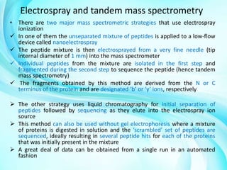 Electrospray and tandem mass spectrometry
• There are two major mass spectrometric strategies that use electrospray
ionization
 In one of them the unseparated mixture of peptides is applied to a low-flow
device called nanoelectrospray
 The peptide mixture is then electrosprayed from a very fine needle (tip
internal diameter of 1 mm) into the mass spectrometer
 Individual peptides from the mixture are isolated in the first step and
fragmented during the second step to sequence the peptide (hence tandem
mass spectrometry)
 The fragments obtained by this method are derived from the N or C
terminus of the protein and are designated ‘b’ or ‘y’ ions, respectively
 The other strategy uses liquid chromatography for initial separation of
peptides followed by sequencing as they elute into the electrospray ion
source
 This method can also be used without gel electrophoresis where a mixture
of proteins is digested in solution and the ‘scrambled’ set of peptides are
sequenced, ideally resulting in several peptide hits for each of the proteins
that was initially present in the mixture
 A great deal of data can be obtained from a single run in an automated
fashion

 