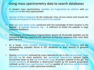 Using mass spectrometry data to search databases
•

In tandem mass spectrometry, peptides are fragmented by collision with gas
molecules in the mass spectrometer

•

Spacing of these fragments by the molecular mass of one amino acid reveals the
identity and location of that amino acid in the peptide

•

Only two such amino acids, combined with the knowledge of their location in the
peptide - a ‘peptide sequence tag’ - is sufficient to locate the peptide in large
sequence databases

•

Alternatively, the theoretical fragmentation spectra of all possible peptides can be
compared with the experimental spectrum to find the sequence that most likely
gave rise to it

•

As a result, more complex mixtures of proteins can be analysed and the
corresponding peptides found in EST databases or even directly in genomic
databases

•

Routine sensitivities achieved by many laboratories are in the low picomole range
(50–100 ng for most proteins), but specialized laboratories achieve higher
sensitivities down to the low femtomole range of protein applied to the gel. The
overall sensitivity of detection is determined mainly by the protein preparation
methods as the mass spectrometer itself is capable of detecting sub-femtomole
amounts of peptides under optimized conditions

 