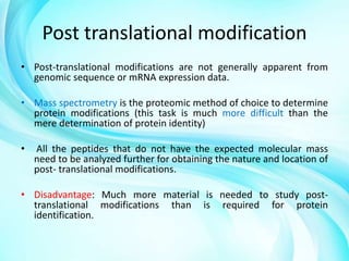 Post translational modification
• Post-translational modifications are not generally apparent from
genomic sequence or mRNA expression data.
• Mass spectrometry is the proteomic method of choice to determine
protein modifications (this task is much more difficult than the
mere determination of protein identity)

•

All the peptides that do not have the expected molecular mass
need to be analyzed further for obtaining the nature and location of
post- translational modifications.

• Disadvantage: Much more material is needed to study posttranslational modifications than is required for protein
identification.

 