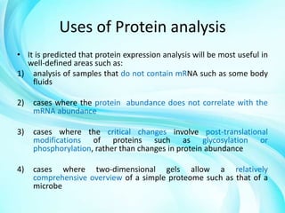 Uses of Protein analysis
• It is predicted that protein expression analysis will be most useful in
well-defined areas such as:
1) analysis of samples that do not contain mRNA such as some body
fluids
2)

cases where the protein abundance does not correlate with the
mRNA abundance

3)

cases where the critical changes involve post-translational
modifications of proteins such as glycosylation or
phosphorylation, rather than changes in protein abundance

4)

cases where two-dimensional gels allow a relatively
comprehensive overview of a simple proteome such as that of a
microbe

 