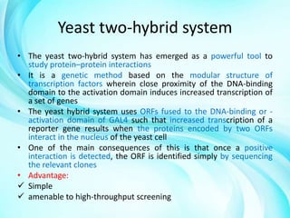 Yeast two-hybrid system
• The yeast two-hybrid system has emerged as a powerful tool to
study protein–protein interactions
• It is a genetic method based on the modular structure of
transcription factors wherein close proximity of the DNA-binding
domain to the activation domain induces increased transcription of
a set of genes
• The yeast hybrid system uses ORFs fused to the DNA-binding or activation domain of GAL4 such that increased transcription of a
reporter gene results when the proteins encoded by two ORFs
interact in the nucleus of the yeast cell
• One of the main consequences of this is that once a positive
interaction is detected, the ORF is identified simply by sequencing
the relevant clones
• Advantage:
 Simple
 amenable to high-throughput screening

 