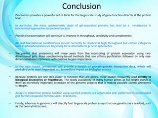 Conclusion
•

Proteomics provides a powerful set of tools for the large-scale study of gene function directly at the protein
level

•

In particular, the mass spectrometric study of gel-separated proteins has lead to a
biochemical approaches to protein function

•

Protein characterization will continue to improve in throughput, sensitivity and completeness

•

All post-translational modifications cannot currently be studied at high throughput but certain categories
such as phosphorylation are beginning to be amenable to generic approaches

•

We predict that proteomics will move away from the monitoring of protein expression using twodimensional gels. Mass spectrometry-based methods that use affinity purification followed by only onedimensional electrophoresis will continue to gain importance

•

In the near future, proteomics will provide a wealth of protein–protein interaction data, which will
probably be its most important and immediate impact on biological science

•

Because proteins are one step closer to function than are genes, these studies frequently lead directly to
biological discoveries or hypotheses. The ready availability of many human genes as full-length clones is
itself an extremely important extension of the genome projects that is making possible several proteomic
strategies

•

Assays to determine protein function using purified proteins are automated and performed in miniaturized
grid formats in parallel for thousands of proteins

•

Finally, advances in genomics will directly fuel large-scale protein assays that use genetics as a readout, such
as the two-hybrid screen.

renaissance in

 