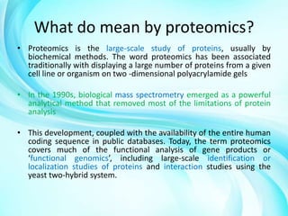 What do mean by proteomics?
• Proteomics is the large-scale study of proteins, usually by
biochemical methods. The word proteomics has been associated
traditionally with displaying a large number of proteins from a given
cell line or organism on two -dimensional polyacrylamide gels
• In the 1990s, biological mass spectrometry emerged as a powerful
analytical method that removed most of the limitations of protein
analysis
• This development, coupled with the availability of the entire human
coding sequence in public databases. Today, the term proteomics
covers much of the functional analysis of gene products or
‘functional genomics’, including large-scale identification or
localization studies of proteins and interaction studies using the
yeast two-hybrid system.

 