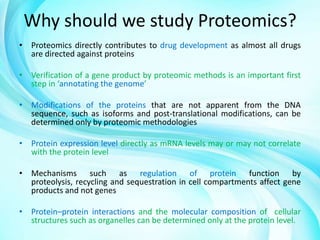 Why should we study Proteomics?
• Proteomics directly contributes to drug development as almost all drugs
are directed against proteins
• Verification of a gene product by proteomic methods is an important first
step in ‘annotating the genome’
• Modifications of the proteins that are not apparent from the DNA
sequence, such as isoforms and post-translational modifications, can be
determined only by proteomic methodologies
• Protein expression level directly as mRNA levels may or may not correlate
with the protein level
• Mechanisms such as regulation of protein function by
proteolysis, recycling and sequestration in cell compartments affect gene
products and not genes
• Protein–protein interactions and the molecular composition of cellular
structures such as organelles can be determined only at the protein level.

 