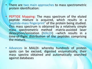 • There are two main approaches to mass spectrometric
protein identification:
• PEPTIDE Mapping: The mass spectrum of the eluted
peptide mixture is acquired, which results in a
‘peptide-mass fingerprint’ of the protein being studied.
This mass spectrum is obtained by a relatively simple
mass spectrometric method -matrix-assisted laser
desorption/ionization (MALDI) –which results in a
time-of-flight distribution of the peptides comprising
the mixture.
• Advances in MALDI- whereby hundreds of protein
spots can be excised, digested enzymatically, their
mass spectra obtained and automatically searched
against databases

 