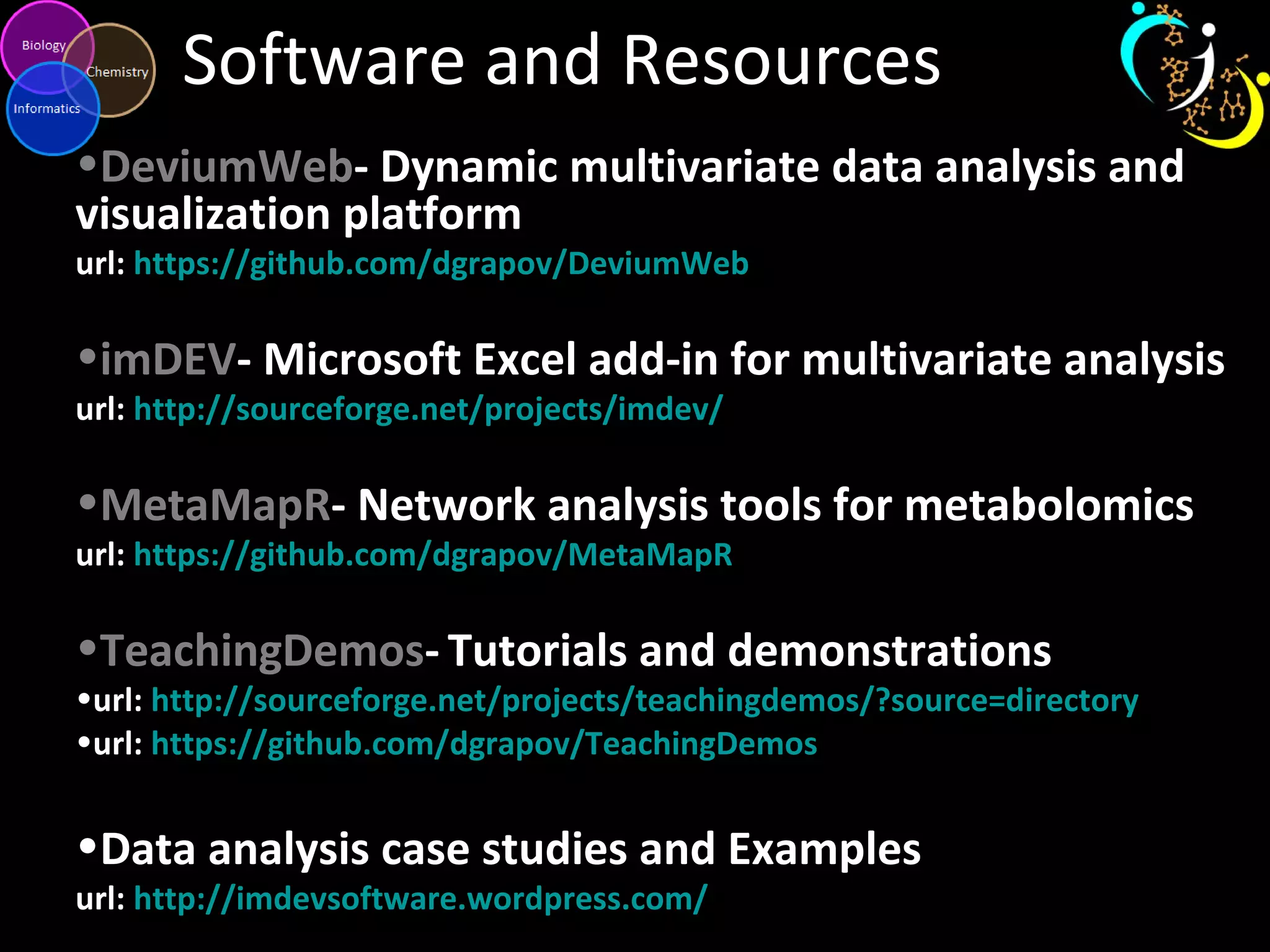 Software and Resources
•DeviumWeb- Dynamic multivariate data analysis and
visualization platform
url: https://github.com/dgrapov/DeviumWeb
•imDEV- Microsoft Excel add-in for multivariate analysis
url: http://sourceforge.net/projects/imdev/
•MetaMapR- Network analysis tools for metabolomics
url: https://github.com/dgrapov/MetaMapR
•TeachingDemos- Tutorials and demonstrations
•url: http://sourceforge.net/projects/teachingdemos/?source=directory
•url: https://github.com/dgrapov/TeachingDemos
•Data analysis case studies and Examples
url: http://imdevsoftware.wordpress.com/
 