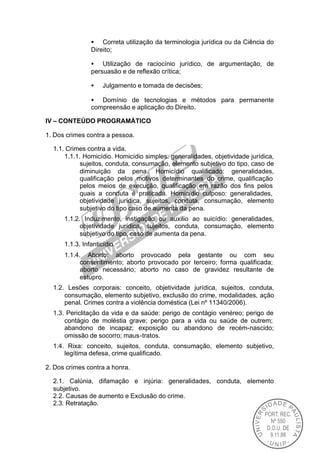 • Correta utilização da terminologia jurídica ou da Ciência do
                Direito;

                • Utilização de raciocínio jurídico, de argumentação, de
                persuasão e de reflexão crítica;

                •    Julgamento e tomada de decisões;

                • Domínio de tecnologias e métodos para permanente
                compreensão e aplicação do Direito.

IV – CONTEÚDO PROGRAMÁTICO

1. Dos crimes contra a pessoa.

  1.1. Crimes contra a vida.
      1.1.1. Homicídio. Homicídio simples: generalidades, objetividade jurídica,
            sujeitos, conduta, consumação, elemento subjetivo do tipo, caso de
            diminuição da pena. Homicídio qualificado: generalidades,
            qualificação pelos motivos determinantes do crime, qualificação
            pelos meios de execução, qualificação em razão dos fins pelos
            quais a conduta é praticada. Homicídio culposo: generalidades,
            objetividade jurídica, sujeitos, conduta, consumação, elemento
            subjetivo do tipo caso de aumenta da pena.
      1.1.2. Induzimento, instigação ou auxilio ao suicídio: generalidades,
            objetividade jurídica, sujeitos, conduta, consumação, elemento
            subjetivo do tipo, caso de aumenta da pena.
      1.1.3. Infanticídio.
      1.1.4. Aborto: aborto provocado pela gestante ou com seu
            consentimento; aborto provocado por terceiro; forma qualificada;
            aborto necessário; aborto no caso de gravidez resultante de
            estupro.
  1.2. Lesões corporais: conceito, objetividade jurídica, sujeitos, conduta,
      consumação, elemento subjetivo, exclusão do crime, modalidades, ação
      penal. Crimes contra a violência doméstica (Lei nº 11340/2006).
  1.3. Periclitação da vida e da saúde: perigo de contágio venéreo; perigo de
      contágio de moléstia grave; perigo para a vida ou saúde de outrem;
      abandono de incapaz; exposição ou abandono de recém-nascido;
      omissão de socorro; maus-tratos.
  1.4. Rixa: conceito, sujeitos, conduta, consumação, elemento subjetivo,
      legítima defesa, crime qualificado.

2. Dos crimes contra a honra.

  2.1. Calúnia, difamação e injúria: generalidades, conduta, elemento
  subjetivo.
  2.2. Causas de aumento e Exclusão do crime.
  2.3. Retratação.
 