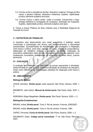 5.3. Crimes contra a assistência familiar. Abandono material. Entrega de filho
      menor a pessoa inidônea. Abandono intelectual. Sujeitos, objetividade
      jurídica, elemento subjetivo dos tipos.
  5.4. Crimes contra o pátrio poder, tutela e curatela. Induzimento a fuga,
      entrega arbitrária ou sonegação de incapazes. Subtração de incapazes.
      Sujeitos, objetividade jurídica, elemento subjetivo dos tipos.

6. Temas e Casos Práticos da Área voltados para a Realidade Regional de
Inserção do Curso.



V – ESTRATÉGIA DE TRABALHO

A disciplina será desenvolvida com aulas expositivas e práticas, sendo
incentivada a participação dos alunos nos questionamentos e discussões
apresentadas, acompanhadas de metodologias que privilegiam a integração
entre teoria e prática, entre elas: estudos de casos, análise de jurisprudência,
elaboração de trabalhos práticos e produção de textos, realização de
seminários (elaborados pelos alunos da disciplina) e ciclo de palestras (com
professores convidados, profissionais da área e/ou de áreas afins), quando
pertinente.

VI – AVALIAÇÃO

A avaliação será realizada por intermédio de provas regimentais e atividades
desenvolvidas em sala de aula, conforme solicitação do professor da disciplina,
tendo como referência as metodologias adotadas de integração entre teoria e
prática.

VII – BIBLIOGRAFIA

Bibliografia Básica:

JESUS, Damásio. Direito penal: parte especial. São Paulo: Saraiva, 2008. v.
3.

MIRABETE, Júlio Fabrini. Manual de direito penal. São Paulo: Atlas, 2007. v.
3.

NORONHA, Edgar Magalhães. Direito penal. São Paulo: Saraiva. 2003. v. 2.

Bibliografia Complementar:

BRUNO, Anibal. Direito penal. Tomo 3. Rio de Janeiro: Forense, 2000/2007.

BRUNO, Anibal. Direito penal. Tomo 4. Rio de Janeiro: Forense, 1984.

CAPEZ, Fernando. Curso de direito penal. São Paulo: Saraiva, 2008. v. 2.

DELMANTO, Celso. Código penal comentado. 7ª ed. São Paulo: Renovar,
2007.
 