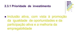 2.3.1 Prioridade de investimento
 Inclusão ativa, com vista à promoção
da igualdade de oportunidades e da
participação ativa e a melhoria da
empregabilidade
 