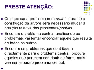 PRESTE ATENÇÃO:
 Coloque cada problema num post-it: durante a
construção da árvore será necessário mudar a
posição relativa dos problemas/post-its.
 Encontre o problema central: analisando os
problemas, vai tentar encontrar aquele que resulta
de todos os outros.
 Encontre os problemas que contribuem
directamente para o problema central: procure
aqueles que parecem contribuir de forma mais
veemente para o problema central.

 