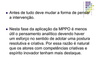  Antes de tudo deve mudar a forma de pensar
a intervenção.
 Nesta fase da aplicação da MPPO é menos
útil o pensamento analítico devendo haver
um esforço no sentido de adotar uma postura
resolutiva e criativa. Por essa razão é natural
que os atores com competências criativas e
espírito inovador tenham mais destaque.
 