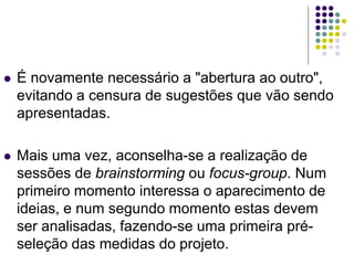  É novamente necessário a "abertura ao outro",
evitando a censura de sugestões que vão sendo
apresentadas.
 Mais uma vez, aconselha-se a realização de
sessões de brainstorming ou focus-group. Num
primeiro momento interessa o aparecimento de
ideias, e num segundo momento estas devem
ser analisadas, fazendo-se uma primeira pré-
seleção das medidas do projeto.
 