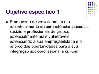 Objetivo específico 1
 Promover o desenvolvimento e o
reconhecimento de competências pessoais,
sociais e profissionais de grupos
potencialmente mais vulneráveis,
potenciando a sua empregabilidade e o
reforço das oportunidades para a sua
integração socioprofissional e cultural.
 