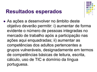 Resultados esperados
 As ações a desenvolver no âmbito deste
objetivo deverão permitir: i) aumentar de forma
evidente o número de pessoas integradas no
mercado de trabalho após a participação nas
ações aqui enquadradas; ii) aumentar as
competências dos adultos pertencentes a
grupos vulneráveis, designadamente em termos
de competências básicas de leitura, escrita,
cálculo, uso de TIC e domínio da língua
portuguesa.
 