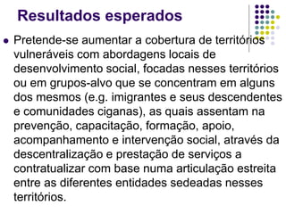 Resultados esperados
 Pretende-se aumentar a cobertura de territórios
vulneráveis com abordagens locais de
desenvolvimento social, focadas nesses territórios
ou em grupos-alvo que se concentram em alguns
dos mesmos (e.g. imigrantes e seus descendentes
e comunidades ciganas), as quais assentam na
prevenção, capacitação, formação, apoio,
acompanhamento e intervenção social, através da
descentralização e prestação de serviços a
contratualizar com base numa articulação estreita
entre as diferentes entidades sedeadas nesses
territórios.
 