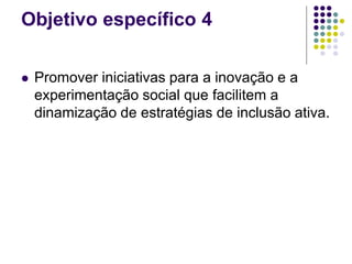 Objetivo específico 4
 Promover iniciativas para a inovação e a
experimentação social que facilitem a
dinamização de estratégias de inclusão ativa.
 