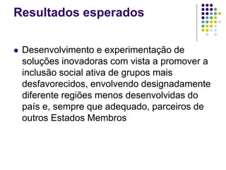 Resultados esperados
 Desenvolvimento e experimentação de
soluções inovadoras com vista a promover a
inclusão social ativa de grupos mais
desfavorecidos, envolvendo designadamente
diferente regiões menos desenvolvidas do
país e, sempre que adequado, parceiros de
outros Estados Membros
 