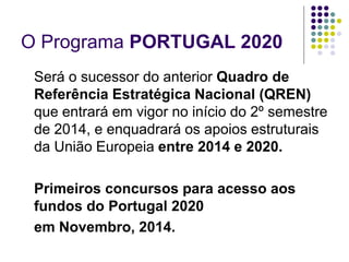 O Programa PORTUGAL 2020
Será o sucessor do anterior Quadro de
Referência Estratégica Nacional (QREN)
que entrará em vigor no início do 2º semestre
de 2014, e enquadrará os apoios estruturais
da União Europeia entre 2014 e 2020.
Primeiros concursos para acesso aos
fundos do Portugal 2020
em Novembro, 2014.
 
