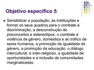 Objetivo específico 5
 Sensibilizar a população, as instituições e
formar os seus quadros para o combate à
discriminação, a desconstrução de
preconceitos e estereótipos, o combate à
violência de género, doméstica e ao tráfico de
seres humanos, a promoção da igualdade de
género, a promoção da educação, o diálogo
intercultural, e inter-religioso, a igualdade de
oportunidades e a inclusão de comunidades
marginalizadas.
 