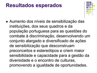 Resultados esperados
 Aumento dos níveis de sensibilização das
instituições, dos seus quadros e da
população portuguesa para as questões do
combate à discriminação, desenvolvendo um
conjunto alargado e diversificado de ações
de sensibilização que desconstruam
preconceitos e estereótipos e criem maior
sensibilidade e capacidade para a gestão da
diversidade e o encontro de culturas,
promovendo a igualdade de oportunidades.
 