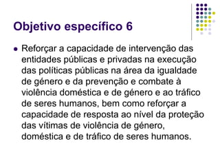 Objetivo específico 6
 Reforçar a capacidade de intervenção das
entidades públicas e privadas na execução
das políticas públicas na área da igualdade
de género e da prevenção e combate à
violência doméstica e de género e ao tráfico
de seres humanos, bem como reforçar a
capacidade de resposta ao nível da proteção
das vítimas de violência de género,
doméstica e de tráfico de seres humanos.
 