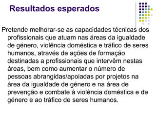 Resultados esperados
Pretende melhorar-se as capacidades técnicas dos
profissionais que atuam nas áreas da igualdade
de género, violência doméstica e tráfico de seres
humanos, através de ações de formação
destinadas a profissionais que intervêm nestas
áreas, bem como aumentar o número de
pessoas abrangidas/apoiadas por projetos na
área da igualdade de género e na área de
prevenção e combate à violência doméstica e de
género e ao tráfico de seres humanos.
 