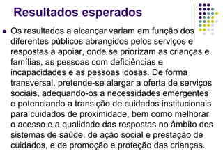 Resultados esperados
 Os resultados a alcançar variam em função dos
diferentes públicos abrangidos pelos serviços e
respostas a apoiar, onde se priorizam as crianças e
famílias, as pessoas com deficiências e
incapacidades e as pessoas idosas. De forma
transversal, pretende-se alargar a oferta de serviços
sociais, adequando-os a necessidades emergentes
e potenciando a transição de cuidados institucionais
para cuidados de proximidade, bem como melhorar
o acesso e a qualidade das respostas no âmbito dos
sistemas de saúde, de ação social e prestação de
cuidados, e de promoção e proteção das crianças.
 