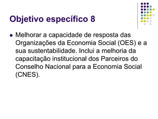Objetivo específico 8
 Melhorar a capacidade de resposta das
Organizações da Economia Social (OES) e a
sua sustentabilidade. Inclui a melhoria da
capacitação institucional dos Parceiros do
Conselho Nacional para a Economia Social
(CNES).
 