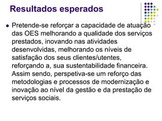 Resultados esperados
 Pretende-se reforçar a capacidade de atuação
das OES melhorando a qualidade dos serviços
prestados, inovando nas atividades
desenvolvidas, melhorando os níveis de
satisfação dos seus clientes/utentes,
reforçando a, sua sustentabilidade financeira.
Assim sendo, perspetiva-se um reforço das
metodologias e processos de modernização e
inovação ao nível da gestão e da prestação de
serviços sociais.
 