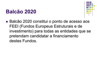 Balcão 2020
 Balcão 2020 constitui o ponto de acesso aos
FEEI (Fundos Europeus Estruturais e de
investimento) para todas as entidades que se
pretendam candidatar a financiamento
destes Fundos.
 