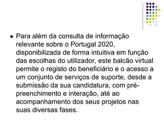  Para além da consulta de informação
relevante sobre o Portugal 2020,
disponibilizada de forma intuitiva em função
das escolhas do utilizador, este balcão virtual
permite o registo do beneficiário e o acesso a
um conjunto de serviços de suporte, desde a
submissão da sua candidatura, com pré-
preenchimento e interação, até ao
acompanhamento dos seus projetos nas
suas diversas fases.
 