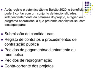  Após registo e autenticação no Balcão 2020, o beneficiário
poderá contar com um conjunto de funcionalidades,
independentemente da natureza do projeto, a região ou o
programa operacional a que pretende candidatar-se, com
destaque para:
 Submissão de candidaturas
 Registo de contratos e procedimentos de
contratação pública
 Pedidos de pagamento/adiantamento ou
reembolso
 Pedidos de reprogramação
 Conta-corrente dos projetos
 