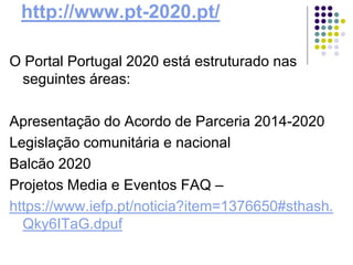 http://www.pt-2020.pt/
O Portal Portugal 2020 está estruturado nas
seguintes áreas:
Apresentação do Acordo de Parceria 2014-2020
Legislação comunitária e nacional
Balcão 2020
Projetos Media e Eventos FAQ –
https://www.iefp.pt/noticia?item=1376650#sthash.
Qky6ITaG.dpuf
 